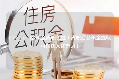 南平公积金离职代提（离职后公积金提取可以找人代办吗）