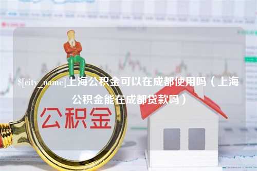 南平上海公积金可以在成都使用吗（上海公积金能在成都贷款吗）