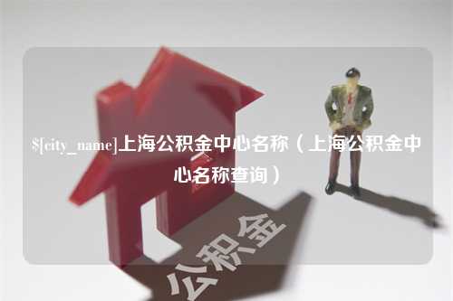 南平上海公积金中心名称（上海公积金中心名称查询）