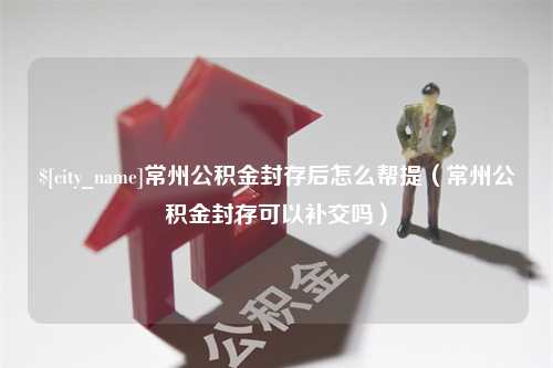 南平常州公积金封存后怎么帮提（常州公积金封存可以补交吗）